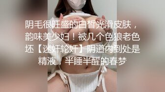 阴毛很旺盛的白皙光滑皮肤，韵味美少妇！被几个色狼老色坯【迷奸轮奸】阴道内到处是精液，半睡半醒的春梦