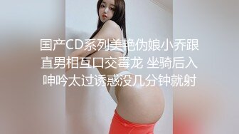 国产CD系列美艳伪娘小乔跟直男相互口交毒龙 坐骑后入呻吟太过诱惑没几分钟就射