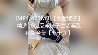 [MP4/473MB]【反差婊子】精选10位反差婊子生活淫乱视图合集【五十九】