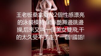 王老板桑拿雙飛2個性感漂亮的泳裝模特,黑絲艷舞邊跳邊操,后來又叫一個美女雙飛,干的太久受不了走了一個!國語!