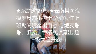 ★☆震撼福利☆★云南某医院极度反差小护士 骚劲发作上班期间玩露出自慰 与炮友啪啪、肛交、吞精视频流出 超级大胆开放