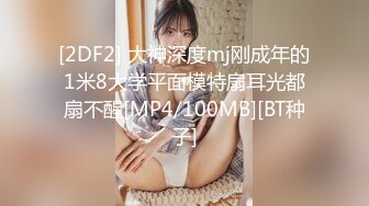 [2DF2] 大神深度mj刚成年的1米8大学平面模特扇耳光都扇不醒[MP4/100MB][BT种子]