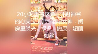 20小时重磅核弹，【财神爷的心尖宝贝】，酒吧女神，闺房里脱光，抠逼，撒尿，媚眼如丝