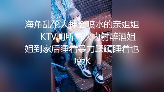 海角乱伦大神会喷水的亲姐姐❤️KTV厕所再次内射醉酒姐姐到家后睡着暴力蹂躏睡着也喷水