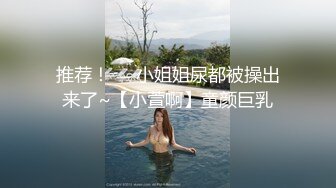 推荐！❤️小姐姐尿都被操出来了~【小萱啊】童颜巨乳