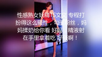 性感熟女妖精TS文文 专程打扮得这么骚性，勾引粉丝，妈妈揉奶给你看 好吗，精液射在手里拿着吃 好骚啊！