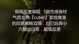 ✿极限反差御姐✿S级性感身材气质女神『cuteli』紧致爽滑的屁眼美鲍双插，自己玩弄小穴插出白浆，超级反差