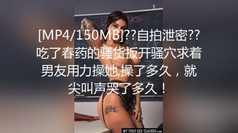 [MP4/150MB]??自拍泄密??吃了春药的骚货扳开骚穴求着男友用力操她,操了多久，就尖叫声哭了多久！