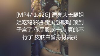 [MP4/ 1.42G] 漂亮大长腿姐姐吃鸡啪啪 宝贝舒服吗 顶到子宫了 你屁股底一点 真的不行了 皮肤白皙身材高挑