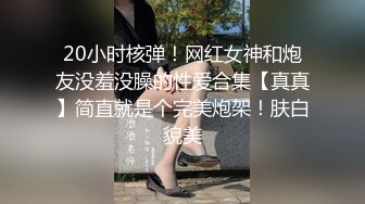 20小时核弹！网红女神和炮友没羞没臊的性爱合集【真真】简直就是个完美炮架！肤白貌美