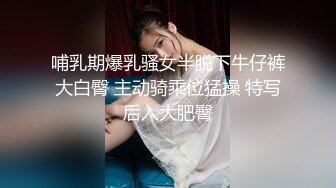 哺乳期爆乳骚女半脱下牛仔裤大白臀 主动骑乘位猛操 特写后入大肥臀