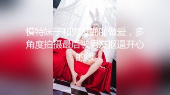 模特妹子和男友啪啪做爱，多角度拍摄最后被男友抠逼开心的很