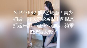 STP27692 群P名场面！美少妇被一群大汉轮番操！两根屌抓起来舔，边操穴边吃，骑乘位爆插太骚了