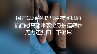 国产CD系列伪娘百夜炮机抽插自慰高潮来袭全身抽搐瘫软无力还要口一下假屌