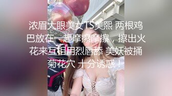 浓眉大眼美女TS美熙 两根鸡巴放在一起摩擦摩擦，擦出火花来互相用烈唇舔 美妖被捅菊花穴 十分诱惑！