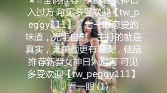 ★☆全网推荐☆★新晋女神日入过万 可见多受欢迎【tw_peggy111】，看一眼恋爱的味道，无毛自慰，主打的就是真实，无美颜更有看头，佳品推荐新晋女神日入过万 可见多受欢迎【tw_peggy111】，看一眼 (1)