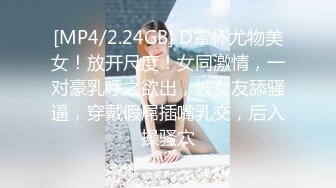 [MP4/2.24GB] D罩杯尤物美女！放开尺度！女同激情，一对豪乳呼之欲出，被女友舔骚逼，穿戴假屌插嘴乳交，后入操骚穴