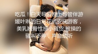 吃瓜！白天导游晚上导管伴游媛叶琳的日常花式安抚游客，美乳翘臀性感小骚货 被操的骚叫不停，声音动听