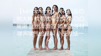 【kaitozhang】天花板级约啪大神 软萌软萌的兔兔 白白嫩嫩 丝丝滑滑的 如玉的身材嗲声嗲气的淫叫 小反差婊一个