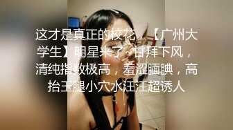 这才是真正的校花，【广州大学生】明星来了~甘拜下风，清纯指数极高，羞涩腼腆，高抬玉腿小穴水汪汪超诱人