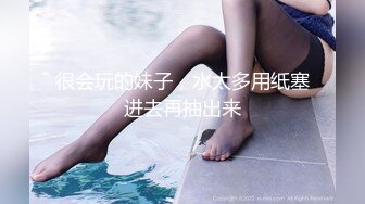 很会玩的妹子，水太多用纸塞进去再抽出来