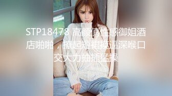 STP18478 高颜值性感御姐酒店啪啪，撩起短裙摸逼深喉口交大力抽插猛操