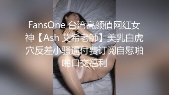 FansOne 台湾高颜值网红女神【Ash 艾希老師】美乳白虎穴反差小骚逼付费订阅自慰啪啪口交福利