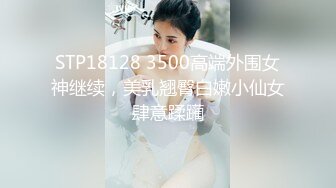 STP18128 3500高端外围女神继续，美乳翘臀白嫩小仙女肆意蹂躏