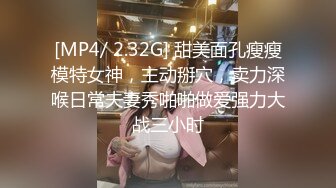 [MP4/ 2.32G] 甜美面孔瘦瘦模特女神，主动掰穴，卖力深喉日常夫妻秀啪啪做爱强力大战三小时