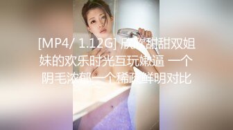 [MP4/ 1.12G] 欣欣甜甜双姐妹的欢乐时光互玩嫩逼 一个阴毛浓郁一个稀疏鲜明对比