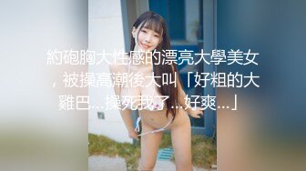 約砲胸大性感的漂亮大學美女，被操高潮後大叫「好粗的大雞巴…操死我了…好爽…」