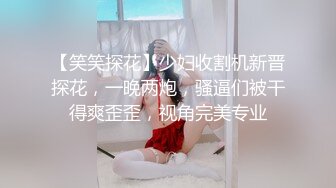 【笑笑探花】少妇收割机新晋探花，一晚两炮，骚逼们被干得爽歪歪，视角完美专业