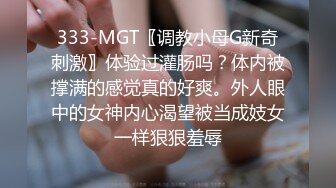 333-MGT〖调教小母G新奇刺激〗体验过灌肠吗？体内被撑满的感觉真的好爽。外人眼中的女神内心渴望被当成妓女一样狠狠羞辱