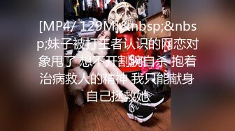 [MP4/ 129M]&nbsp;&nbsp;妹子被打王者认识的网恋对象甩了 想不开割腕自杀 抱着治病救人的精神 我只能献身自己拯救她