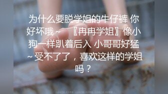 为什么要脱学姐的牛仔裤 你好坏哦～✿〖冉冉学姐〗像小狗一样趴着后入 小哥哥好猛～受不了了，喜欢这样的学姐吗？