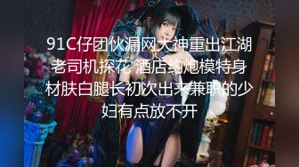 91C仔团伙漏网大神重出江湖老司机探花 酒店约炮模特身材肤白腿长初次出来兼职的少妇有点放不开