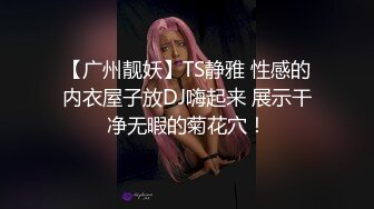 【广州靓妖】TS静雅 性感的内衣屋子放DJ嗨起来 展示干净无暇的菊花穴！