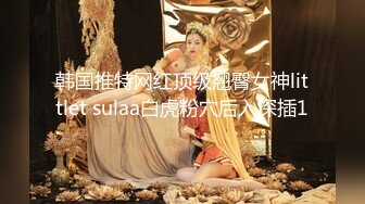 韩国推特网红顶级翘臀女神littlet sulaa白虎粉穴后入深插1