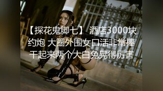 【探花鬼脚七】 酒店3000块约炮 大圈外围女口活非常棒干起来两个大白兔晃得厉害