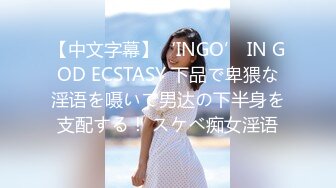 【中文字幕】‘INGO’ IN GOD ECSTASY 下品で卑猥な淫语を嗫いて男达の下半身を支配する！ スケベ痴女淫语