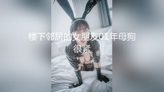 楼下邻居的女朋友01年母狗很紧