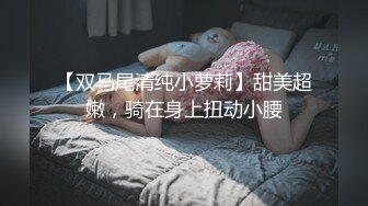 【双马尾清纯小萝莉】甜美超嫩，骑在身上扭动小腰