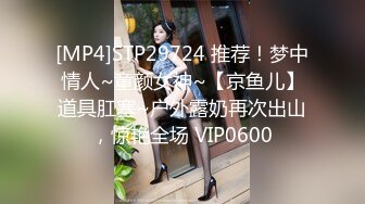 [MP4]STP29724 推荐！梦中情人~童颜女神~【京鱼儿】道具肛塞~户外露奶再次出山，惊艳全场 VIP0600