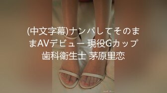 (中文字幕)ナンパしてそのままAVデビュー 現役Gカップ歯科衛生士 茅原里恋