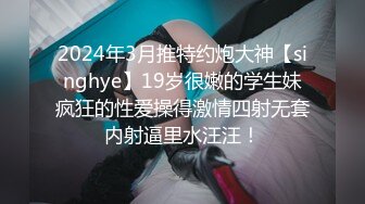 2024年3月推特约炮大神【singhye】19岁很嫩的学生妹疯狂的性爱操得激情四射无套内射逼里水汪汪！