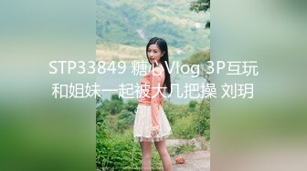 STP33849 糖心Vlog 3P互玩和姐妹一起被大几把操 刘玥