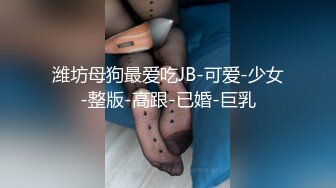 潍坊母狗最爱吃JB-可爱-少女-整版-高跟-已婚-巨乳