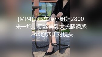 [MP4]175车模小姐姐2800来一炮，黑丝美乳大长腿诱惑，69掰穴正对镜头