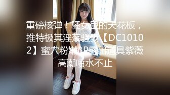 重磅核弹！骚女里的天花板，推特极其淫荡骚妻【DC10102】蜜穴粉嫩3P露出道具紫薇高潮喷水不止