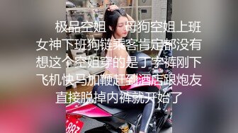 ❤️极品空姐❤️母狗空姐上班女神下班狗链乘客肯定都没有想这个空姐穿的是丁字裤刚下飞机快马加鞭赶到酒店跟炮友直接脱掉内裤就开始了